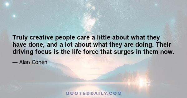 Truly creative people care a little about what they have done, and a lot about what they are doing. Their driving focus is the life force that surges in them now.