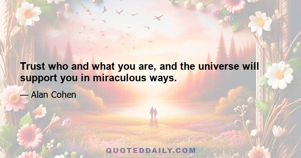 Trust who and what you are, and the universe will support you in miraculous ways.