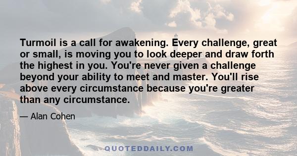 Turmoil is a call for awakening. Every challenge, great or small, is moving you to look deeper and draw forth the highest in you. You're never given a challenge beyond your ability to meet and master. You'll rise above