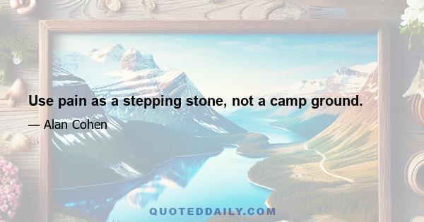 Use pain as a stepping stone, not a camp ground.