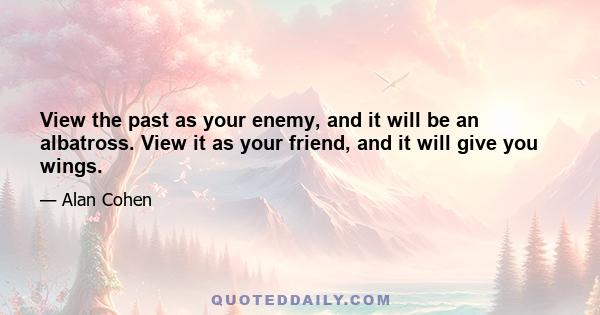 View the past as your enemy, and it will be an albatross. View it as your friend, and it will give you wings.