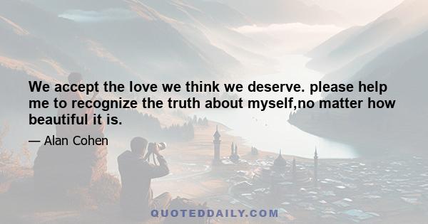 We accept the love we think we deserve. please help me to recognize the truth about myself,no matter how beautiful it is.