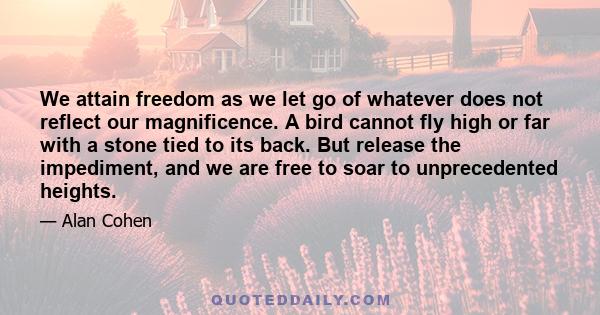 We attain freedom as we let go of whatever does not reflect our magnificence. A bird cannot fly high or far with a stone tied to its back. But release the impediment, and we are free to soar to unprecedented heights.