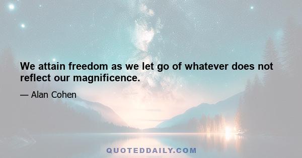 We attain freedom as we let go of whatever does not reflect our magnificence.