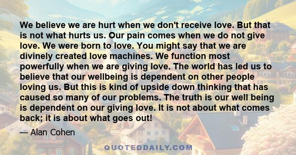 We believe we are hurt when we don't receive love. But that is not what hurts us. Our pain comes when we do not give love. We were born to love. You might say that we are divinely created love machines. We function most 