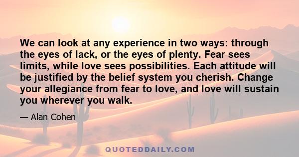 We can look at any experience in two ways: through the eyes of lack, or the eyes of plenty. Fear sees limits, while love sees possibilities. Each attitude will be justified by the belief system you cherish. Change your