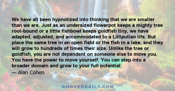 We have all been hypnotized into thinking that we are smaller than we are. Just as an undersized flowerpot keeps a mighty tree root-bound or a little fishbowl keeps goldfish tiny, we have adapted, adjusted, and