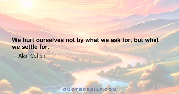 We hurt ourselves not by what we ask for, but what we settle for.