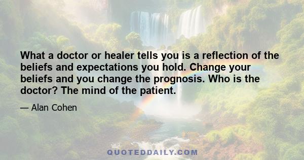 What a doctor or healer tells you is a reflection of the beliefs and expectations you hold. Change your beliefs and you change the prognosis. Who is the doctor? The mind of the patient.