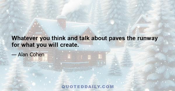 Whatever you think and talk about paves the runway for what you will create.