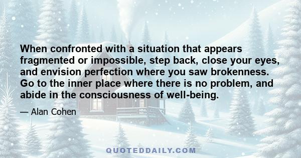 When confronted with a situation that appears fragmented or impossible, step back, close your eyes, and envision perfection where you saw brokenness. Go to the inner place where there is no problem, and abide in the