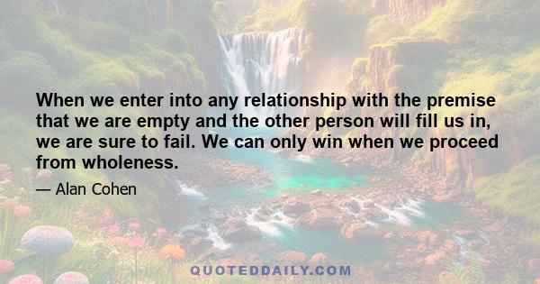 When we enter into any relationship with the premise that we are empty and the other person will fill us in, we are sure to fail. We can only win when we proceed from wholeness.