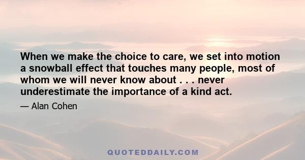 When we make the choice to care, we set into motion a snowball effect that touches many people, most of whom we will never know about . . . never underestimate the importance of a kind act.