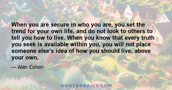 When you are secure in who you are, you set the trend for your own life, and do not look to others to tell you how to live. When you know that every truth you seek is available within you, you will not place someone