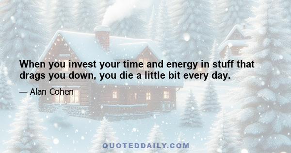 When you invest your time and energy in stuff that drags you down, you die a little bit every day.