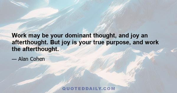 Work may be your dominant thought, and joy an afterthought. But joy is your true purpose, and work the afterthought.