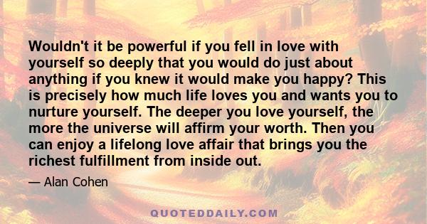 Wouldn't it be powerful if you fell in love with yourself so deeply that you would do just about anything if you knew it would make you happy? This is precisely how much life loves you and wants you to nurture yourself. 