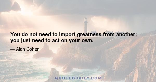 You do not need to import greatness from another; you just need to act on your own.