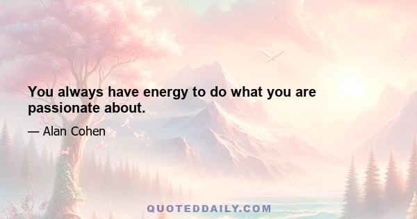 You always have energy to do what you are passionate about.