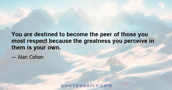 You are destined to become the peer of those you most respect because the greatness you perceive in them is your own.