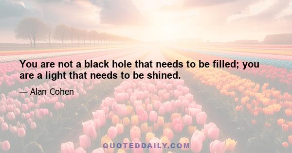 You are not a black hole that needs to be filled; you are a light that needs to be shined.