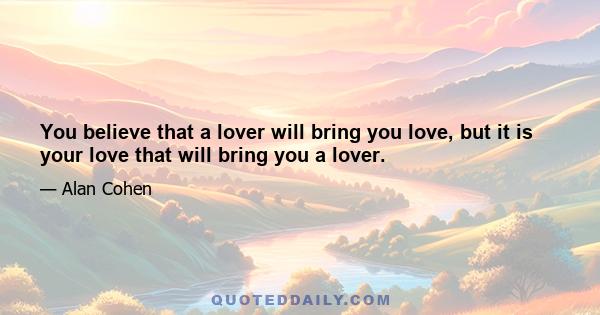 You believe that a lover will bring you love, but it is your love that will bring you a lover.