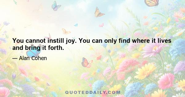 You cannot instill joy. You can only find where it lives and bring it forth.