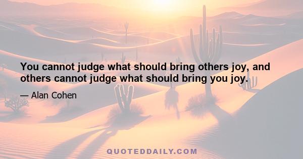 You cannot judge what should bring others joy, and others cannot judge what should bring you joy.