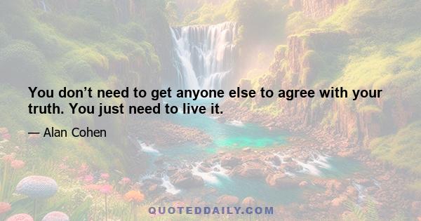 You don’t need to get anyone else to agree with your truth. You just need to live it.