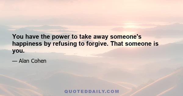 You have the power to take away someone's happiness by refusing to forgive. That someone is you.