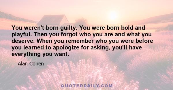 You weren't born guilty. You were born bold and playful. Then you forgot who you are and what you deserve. When you remember who you were before you learned to apologize for asking, you'll have everything you want.