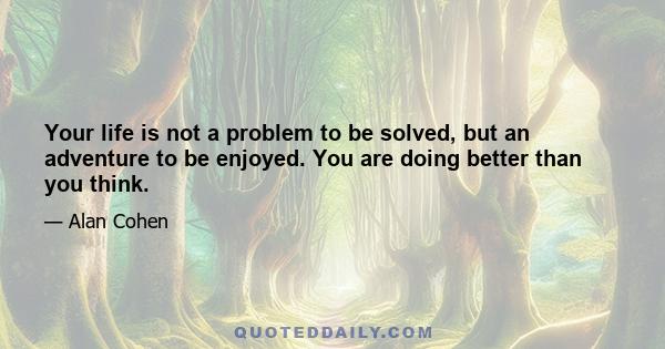 Your life is not a problem to be solved, but an adventure to be enjoyed. You are doing better than you think.