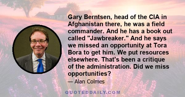 Gary Berntsen, head of the CIA in Afghanistan there, he was a field commander. And he has a book out called Jawbreaker. And he says we missed an opportunity at Tora Bora to get him. We put resources elsewhere. That's