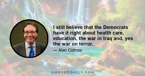 I still believe that the Democrats have it right about health care, education, the war in Iraq and, yes the war on terror.