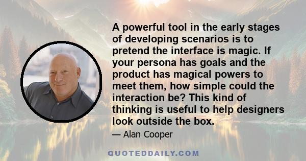 A powerful tool in the early stages of developing scenarios is to pretend the interface is magic. If your persona has goals and the product has magical powers to meet them, how simple could the interaction be? This kind 