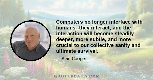 Computers no longer interface with humans--they interact, and the interaction will become steadily deeper, more subtle, and more crucial to our collective sanity and ultimate survival.