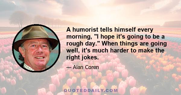 A humorist tells himself every morning, I hope it's going to be a rough day. When things are going well, it's much harder to make the right jokes.