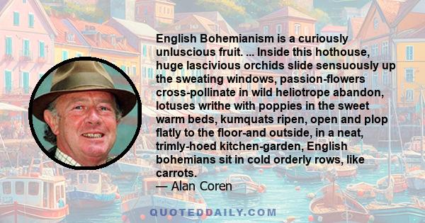 English Bohemianism is a curiously unluscious fruit. ... Inside this hothouse, huge lascivious orchids slide sensuously up the sweating windows, passion-flowers cross-pollinate in wild heliotrope abandon, lotuses writhe 