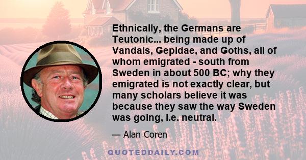 Ethnically, the Germans are Teutonic... being made up of Vandals, Gepidae, and Goths, all of whom emigrated - south from Sweden in about 500 BC; why they emigrated is not exactly clear, but many scholars believe it was