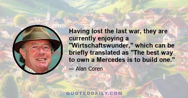 Having lost the last war, they are currently enjoying a Wirtschaftswunder, which can be briefly translated as The best way to own a Mercedes is to build one.