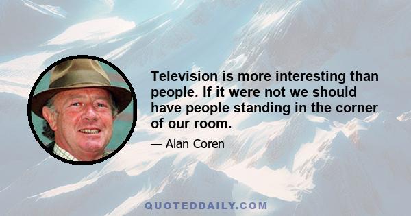 Television is more interesting than people. If it were not we should have people standing in the corner of our room.