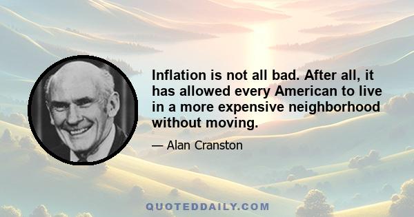 Inflation is not all bad. After all, it has allowed every American to live in a more expensive neighborhood without moving.