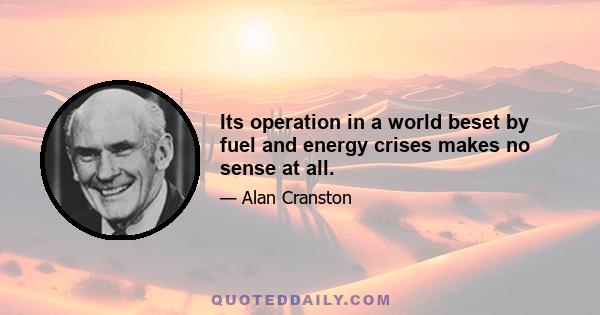 Its operation in a world beset by fuel and energy crises makes no sense at all.