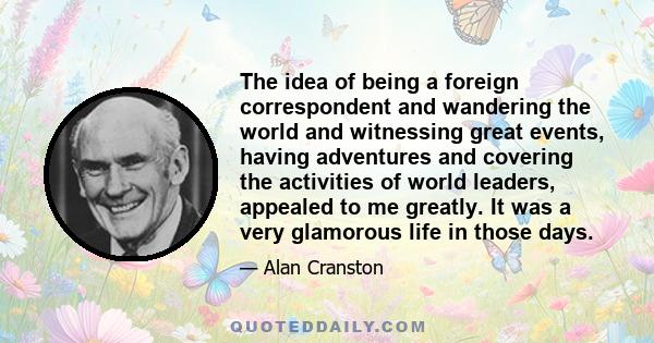 The idea of being a foreign correspondent and wandering the world and witnessing great events, having adventures and covering the activities of world leaders, appealed to me greatly. It was a very glamorous life in