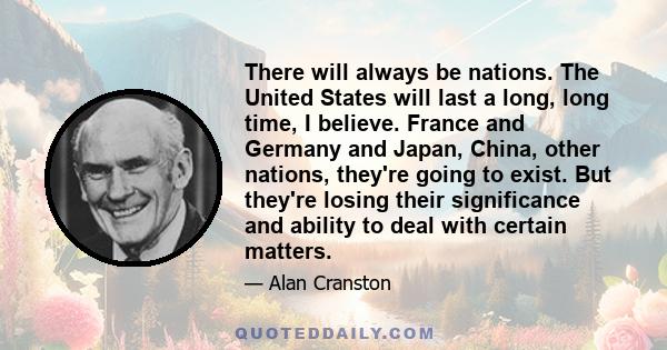 There will always be nations. The United States will last a long, long time, I believe. France and Germany and Japan, China, other nations, they're going to exist. But they're losing their significance and ability to