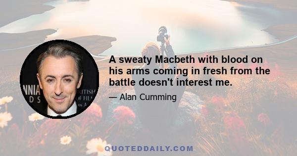 A sweaty Macbeth with blood on his arms coming in fresh from the battle doesn't interest me.