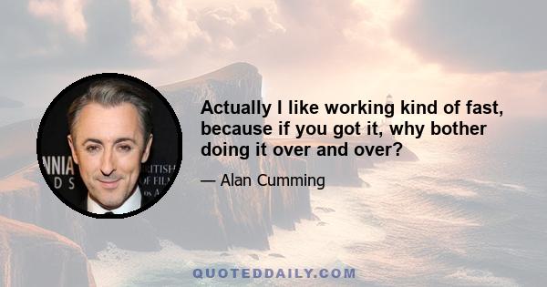 Actually I like working kind of fast, because if you got it, why bother doing it over and over?