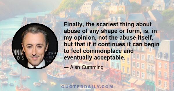 Finally, the scariest thing about abuse of any shape or form, is, in my opinion, not the abuse itself, but that if it continues it can begin to feel commonplace and eventually acceptable.