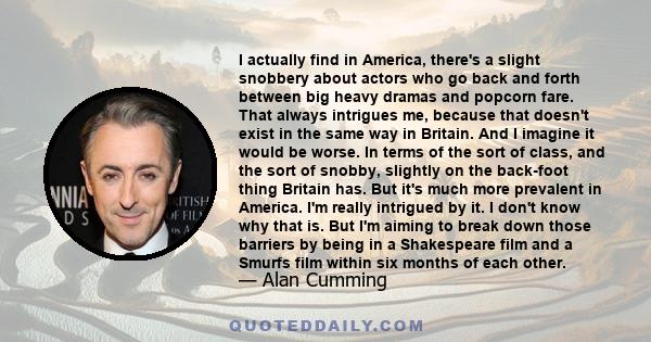 I actually find in America, there's a slight snobbery about actors who go back and forth between big heavy dramas and popcorn fare. That always intrigues me, because that doesn't exist in the same way in Britain. And I