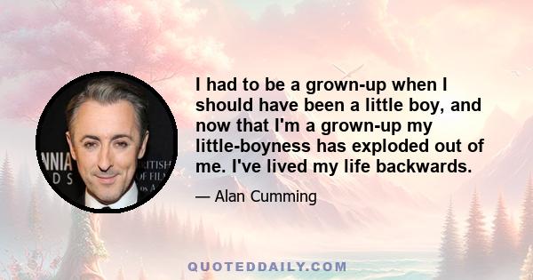 I had to be a grown-up when I should have been a little boy, and now that I'm a grown-up my little-boyness has exploded out of me. I've lived my life backwards.